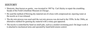 HISTORY
• Shotcrete, then known as gunite , was invented in 1907 by Carl Akeley to repair the crumbling
facade of the Field Columbian Museum in Chicago .
• He used the method of blowing dry material out of a hose with compressed air, injecting water at
the nozzle as it was released.
• The dry-mix process was used until the wet-mix process was devised in the 1950s. In the 1960s, an
alternative method for gunning dry material with a rotary gun appeared.
• The nozzle is controlled by hand on small jobs, such as a modest swimming pool. On larger work it
is attached to mechanical arms and operated by hand-held remote control.
 