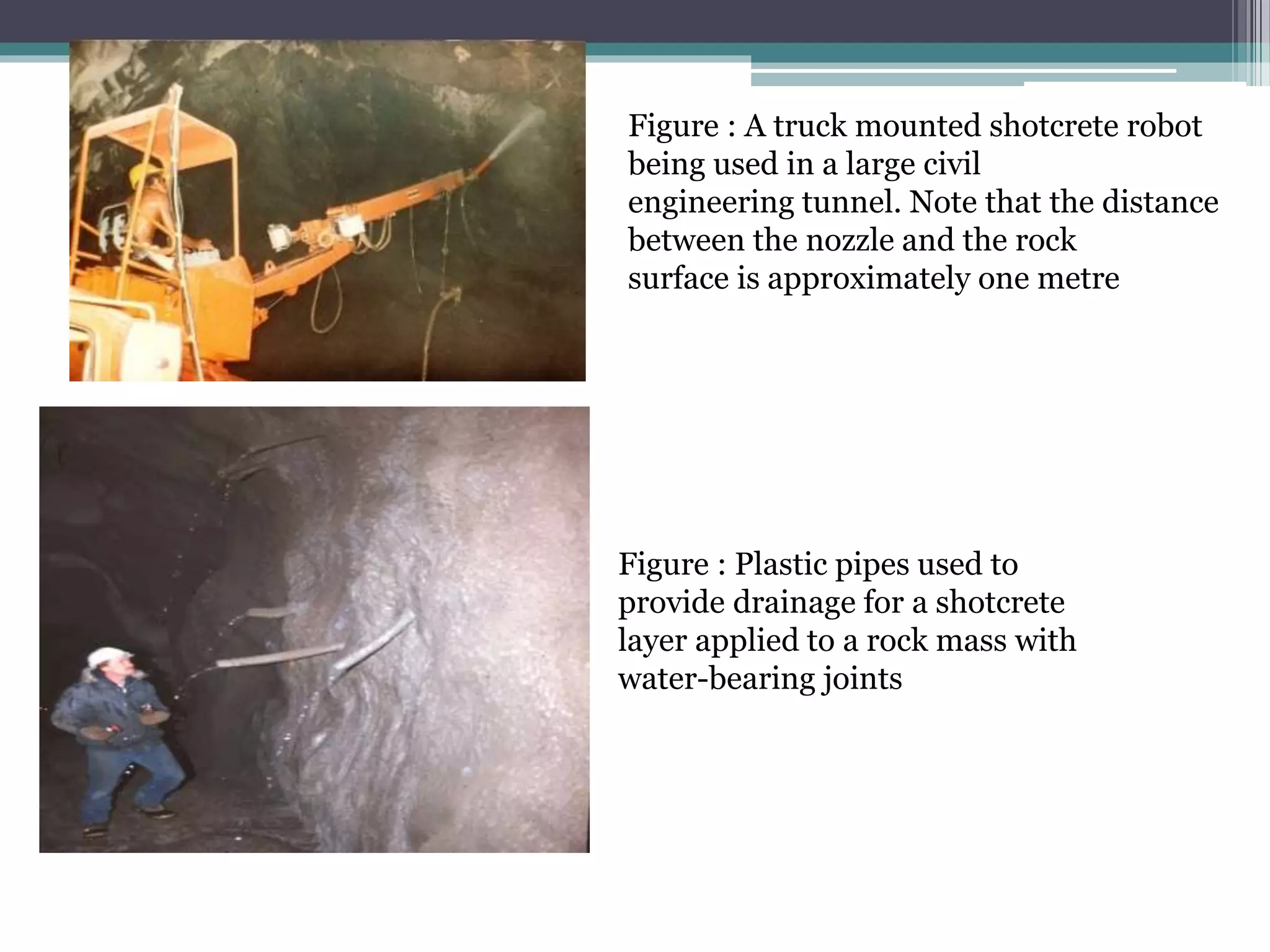 Figure : A truck mounted shotcrete robot
being used in a large civil
engineering tunnel. Note that the distance
between the nozzle and the rock
surface is approximately one metre
Figure : Plastic pipes used to
provide drainage for a shotcrete
layer applied to a rock mass with
water-bearing joints
 