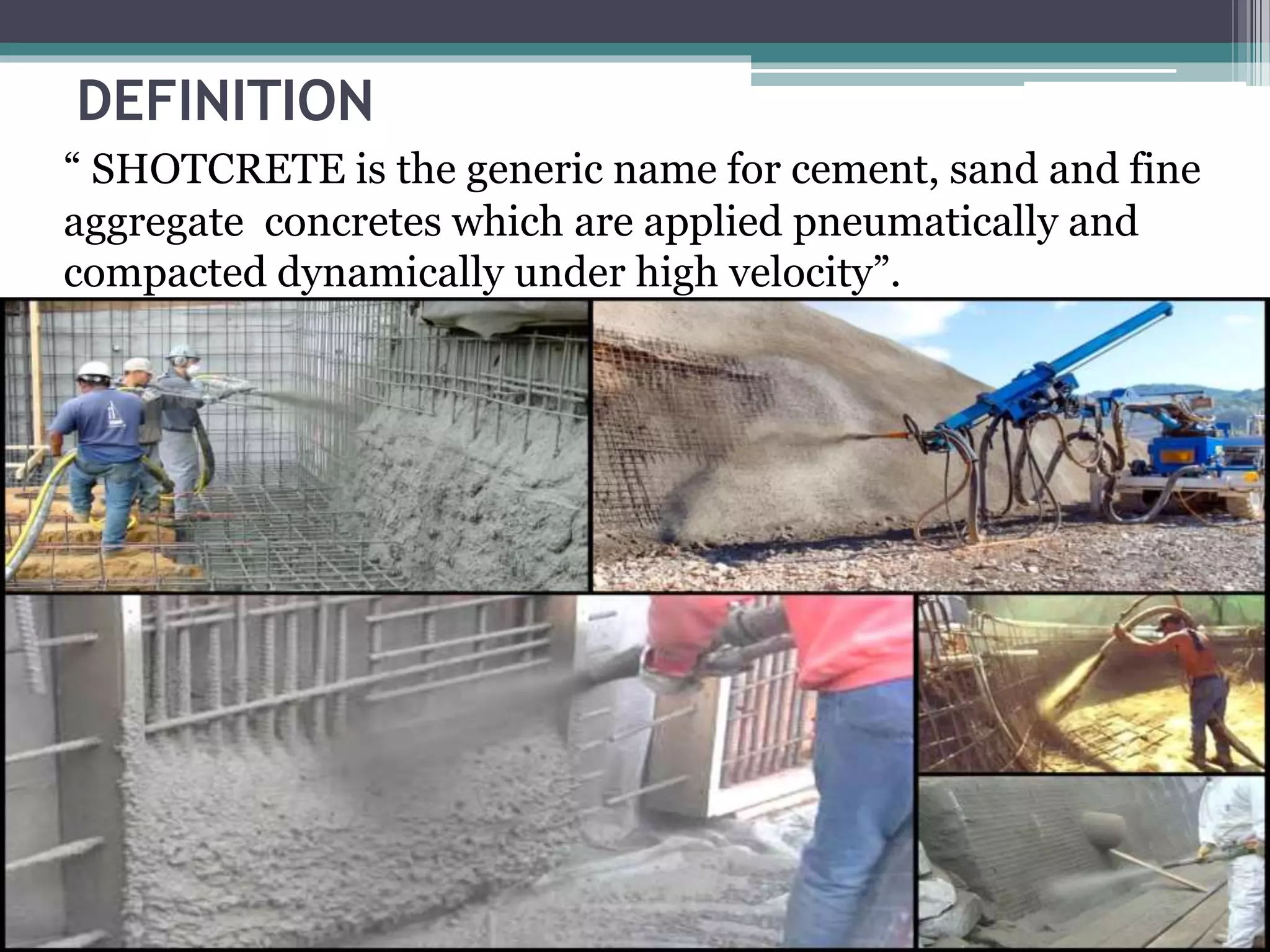 DEFINITION
“ SHOTCRETE is the generic name for cement, sand and fine
aggregate concretes which are applied pneumatically and
compacted dynamically under high velocity”.
 