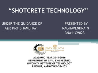 “SHOTCRETE TECHNOLOGY”
UNDER THE GUIDANCE OF PRESENTED BY
Asst Prof.SHAMBHAVI RAGHAVENDRA.N
3NA11CV023
ACADAMIC YEAR 2015-2016
DEPARTMENT OF CIVIL ENGINEERING
NAVODAYA INSTITUTE OF TECHNOLOGY
RAICHUR, KARNATAKA-584103
 
