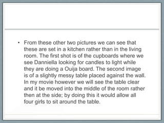 • From these other two pictures we can see that
these are set in a kitchen rather than in the living
room. The first shot is of the cupboards where we
see Danniella looking for candles to light while
they are doing a Ouija board. The second image
is of a slightly messy table placed against the wall.
In my movie however we will see the table clear
and it be moved into the middle of the room rather
then at the side; by doing this it would allow all
four girls to sit around the table.
 