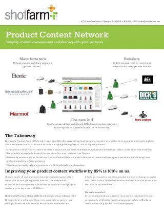 Product Content Network
Simplify content management and sharing with your partners
Improving your product content workflow by 85% is 100% on us.
Though nearly all manufacturers provide product images to their
retailers at no cost, the repetitive nature of the distribution,
collection and management of hundreds of millions of files per year
carries a price tag close to $5 Billion.
Shotfarm’s Product Content Network reduces this inefficiency by
85% simply by centralizing these processes with an easy-to-use
web application for thousands of retailers and manufacturers.
If that’s not enough to convince you that it’s time to change, consider
this: it’s 100% free. The features below are built in to, and come at no
cost to all of our members.
Extend as needed.
For companies looking to further increase their productivity and
expansion to a full digital asset management solution, Shotfarm
offers incredible plugins at no-brainer pricing.
417 N. Ashland Ave., Chicago, IL 60622 · (312) 239-0823 · info@shotfarm.com
The Takeaway
Shotfarm’s Product Content Network greatly simplifies the management and transfer of product content between manufacturers and retailers.
Use of the network is 100% free and unlimited for you, your employees, and all of your partners.
• Shotfarm is a free Product Content collection engine that far exceeds the speed, quality and efficiency of any in-house system or workflow
• It’s infinitely expandable through the use of our low-cost, contract-free Plugins
• It instantly connects you to Shotfarm’s Product Content Network where thousands of manufacturers upload and share their latest product
attributes, images, videos, and more
• Manufacturer participation averages nearly 85% with little to no hounding
COM
Manufacturers
Upload, manage and share unlimited
product content.
Retailers
Collect, manage, convert, enrich and
download unlimited product content.
The new kid
Shotfarm’s simplified, uncluttered, DAM-based interface was built
from the ground up specifically for the retail industry.
 