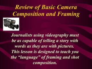 Review of Basic Camera Composition and Framing Journalists using videography must be as capable of telling a story with words as they are with pictures.  This lesson is designed to teach you the “language” of framing and shot composition. 