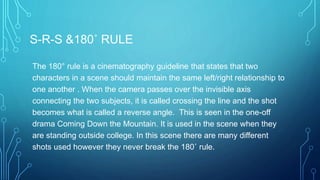 S-R-S &180˚ RULE
The 180° rule is a cinematography guideline that states that two
characters in a scene should maintain the same left/right relationship to
one another . When the camera passes over the invisible axis
connecting the two subjects, it is called crossing the line and the shot
becomes what is called a reverse angle. This is seen in the one-off
drama Coming Down the Mountain. It is used in the scene when they
are standing outside college. In this scene there are many different
shots used however they never break the 180˚ rule.
 