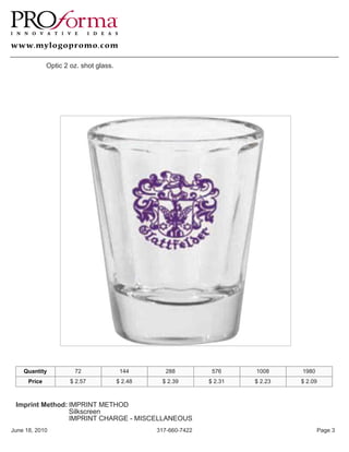 Optic 2 oz. shot glass.




    Quantity           72                144        288          576     1008     1980
      Price           $ 2.57            $ 2.48    $ 2.39        $ 2.31   $ 2.23   $ 2.09



 Imprint Method: IMPRINT METHOD
                 Silkscreen
                 IMPRINT CHARGE - MISCELLANEOUS
June 18, 2010                                    317-660-7422                            Page 3
 