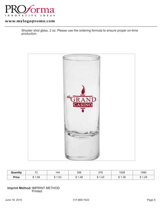 Shooter shot glass, 2 oz. Please use the ordering formula to ensure proper on-time
              production.




    Quantity           72            144             288            576           1008             1980
      Price          $ 1.58         $ 1.53          $ 1.48         $ 1.43         $ 1.38           $ 1.29



 Imprint Method: IMPRINT METHOD
                 Printed

June 18, 2010                                     317-660-7422                                            Page 5
 