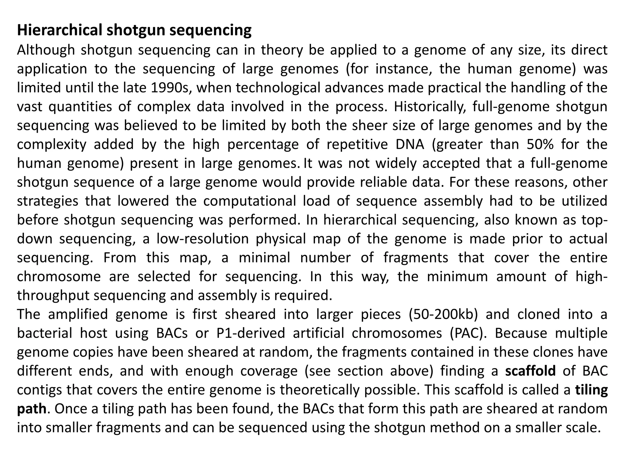 Hierarchical shotgun sequencing
Although shotgun sequencing can in theory be applied to a genome of any size, its direct
application to the sequencing of large genomes (for instance, the human genome) was
limited until the late 1990s, when technological advances made practical the handling of the
vast quantities of complex data involved in the process. Historically, full-genome shotgun
sequencing was believed to be limited by both the sheer size of large genomes and by the
complexity added by the high percentage of repetitive DNA (greater than 50% for the
human genome) present in large genomes. It was not widely accepted that a full-genome
shotgun sequence of a large genome would provide reliable data. For these reasons, other
strategies that lowered the computational load of sequence assembly had to be utilized
before shotgun sequencing was performed. In hierarchical sequencing, also known as top-
down sequencing, a low-resolution physical map of the genome is made prior to actual
sequencing. From this map, a minimal number of fragments that cover the entire
chromosome are selected for sequencing. In this way, the minimum amount of high-
throughput sequencing and assembly is required.
The amplified genome is first sheared into larger pieces (50-200kb) and cloned into a
bacterial host using BACs or P1-derived artificial chromosomes (PAC). Because multiple
genome copies have been sheared at random, the fragments contained in these clones have
different ends, and with enough coverage (see section above) finding a scaffold of BAC
contigs that covers the entire genome is theoretically possible. This scaffold is called a tiling
path. Once a tiling path has been found, the BACs that form this path are sheared at random
into smaller fragments and can be sequenced using the shotgun method on a smaller scale.
 