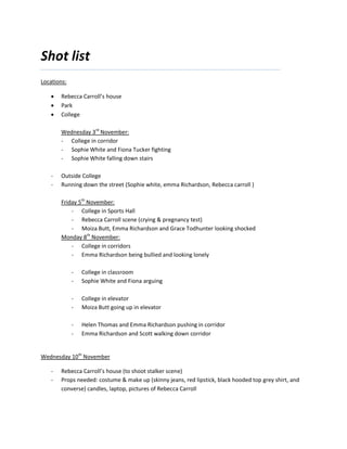 Shot list
Locations:

       Rebecca Carroll’s house
       Park
       College

       Wednesday 3rd November:
       - College in corridor
       - Sophie White and Fiona Tucker fighting
       - Sophie White falling down stairs

   -   Outside College
   -   Running down the street (Sophie white, emma Richardson, Rebecca carroll )

       Friday 5th November:
           - College in Sports Hall
           - Rebecca Carroll scene (crying & pregnancy test)
           - Moiza Butt, Emma Richardson and Grace Todhunter looking shocked
       Monday 8th November:
           - College in corridors
           - Emma Richardson being bullied and looking lonely

             -   College in classroom
             -   Sophie White and Fiona arguing

             -   College in elevator
             -   Moiza Butt going up in elevator

             -   Helen Thomas and Emma Richardson pushing in corridor
             -   Emma Richardson and Scott walking down corridor


Wednesday 10th November

   -   Rebecca Carroll’s house (to shoot stalker scene)
   -   Props needed: costume & make up (skinny jeans, red lipstick, black hooded top grey shirt, and
       converse) candles, laptop, pictures of Rebecca Carroll
 