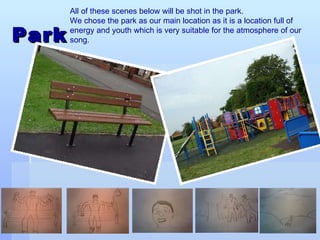 Park All of these scenes below will be shot in the park.  We chose the park as our main location as it is a location full of energy and youth which is very suitable for the atmosphere of our song.   