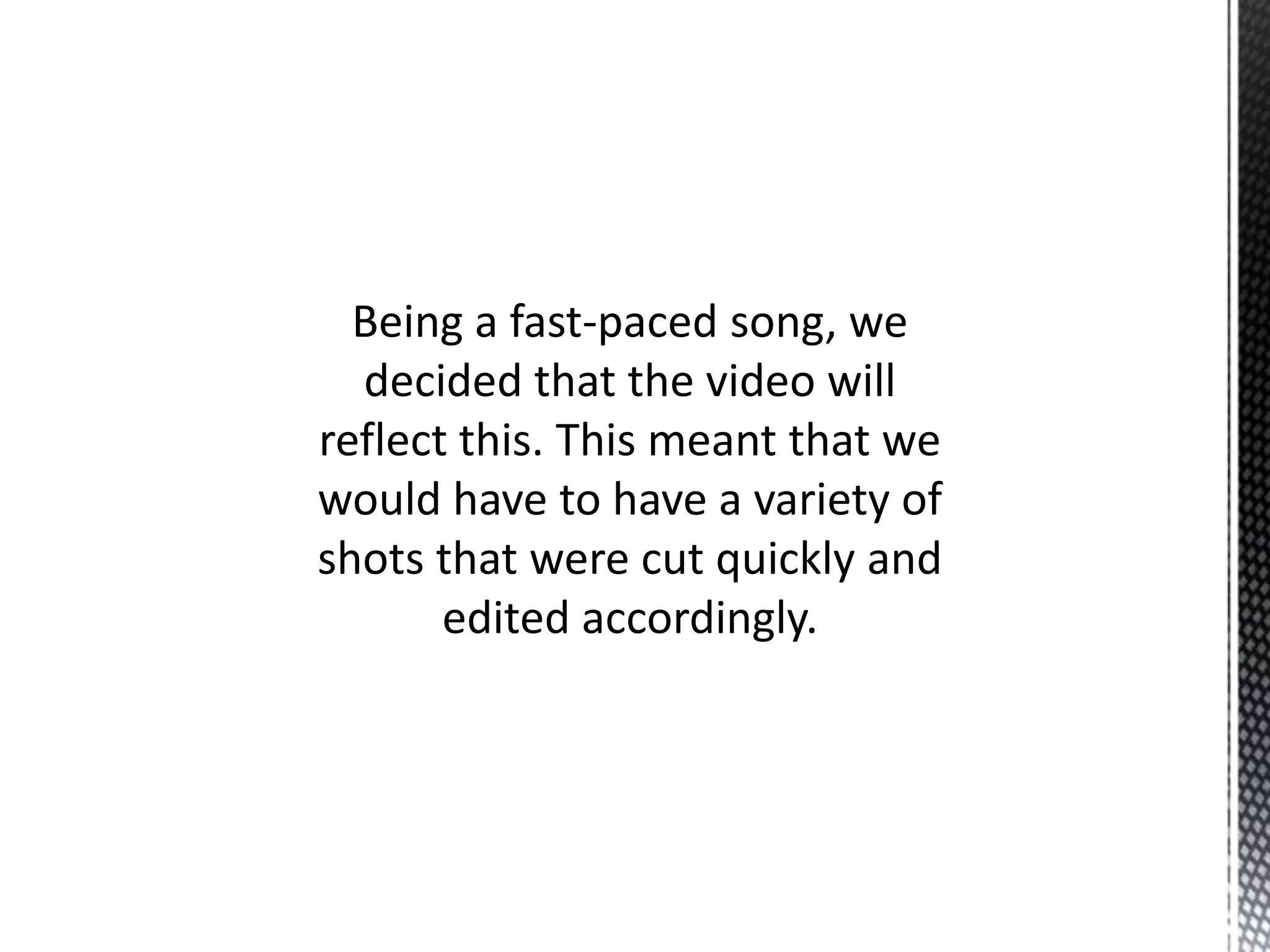 Being a fast-paced song, we
decided that the video will
reflect this. This meant that we
would have to have a variety of
shots that were cut quickly and
edited accordingly.