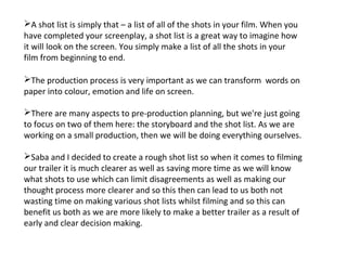 A shot list is simply that – a list of all of the shots in your film. When you
have completed your screenplay, a shot list is a great way to imagine how
it will look on the screen. You simply make a list of all the shots in your
film from beginning to end.

The production process is very important as we can transform words on
paper into colour, emotion and life on screen.

There are many aspects to pre-production planning, but we're just going
to focus on two of them here: the storyboard and the shot list. As we are
working on a small production, then we will be doing everything ourselves.

Saba and I decided to create a rough shot list so when it comes to filming
our trailer it is much clearer as well as saving more time as we will know
what shots to use which can limit disagreements as well as making our
thought process more clearer and so this then can lead to us both not
wasting time on making various shot lists whilst filming and so this can
benefit us both as we are more likely to make a better trailer as a result of
early and clear decision making.
 