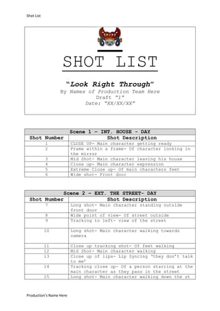 Shot List

SHOT LIST
“Look Right Through”
By Names of Production Team Here
Draft “1”
Date: “XX/XX/XX”

Shot Number
1
2
3
4
5
6

Scene 1 – INT. HOUSE - DAY
Shot Description
CLOSE UP- Main character getting ready
Frame within a frame- Of character looking in
the mirror
Mid Shot- Main character leaving his house
Close up- Main character expression
Extreme Close up- Of main characters feet
Wide shot- Front door

Scene 2 – EXT. THE STREET- DAY
Shot Number
Shot Description
7
8
9

Long shot- Main character standing outside
front door
Wide point of view- Of street outside
Tracking to left- view of the street

10

Long shot- Main character walking towards
camera

11
12
13

Close up tracking shot- Of feet walking
Mid Shot- Main character walking
Close up of lips- Lip Syncing ‘they don’t talk
to me’
Tracking close up- Of a person starring at the
main character as they pass in the street
Long shot- Main character walking down the st

14
15

Production’s Name Here

 