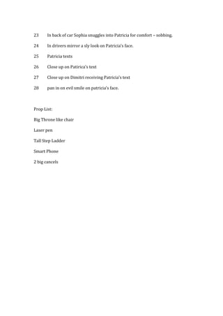 23 In back of car Sophia snuggles into Patricia for comfort – sobbing.
24 In drivers mirror a sly look on Patricia’s face.
25 Patricia texts
26 Close up on Patirica’s text
27 Close up on Dimitri receiving Patricia’s text
28 pan in on evil smile on patricia’s face.
Prop List:
Big Throne like chair
Laser pen
Tall Step Ladder
Smart Phone
2 big cancels
 