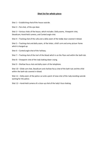 Shot list for whole piece
Shot 1 – Establishing shot of the house outside.
Shot 2 – Pan shot, of the ajar door.
Shot 3 – Various shots of the house, which includes: Dolly zooms, Viewpoint shot,
Steadicam, Hand-held camera, and Canted angle shot.
Shot 4 – Tracking shot of the sofa and a dolly zoom of the teddy bear covered in blood.
Shot 5 – Tracking shot and dolly zoom, of the letter, child’s arm and army picture frame
which is hanged up.
Shot 6 – Canted angle shot of the hallway.
Shot 7 – Tracking shot of the trail of the blood which is on the floor and within the bath tub.
Shot 8 – Viewpoint shot of the lady looking down crying.
Shot 9 – Shallow focus shot and dolly zoom of the telephone.
Shot 10 – Glide cam shot, Steadicam and shallow focus shot of the bath tub and the child
within the bath tub covered in blood.
Shot 11 – Dolly zoom of the police car and a point of view shot of the lady standing outside
waiting for the police.
Shot 12 – Hand-held camera of a close-up shot of the lady’s face shaking.