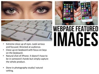 • Extreme close up of eyes. Look serious
and focused. Directed at audience.
• Close up on keyboard with focus on keys
on the keyboard.
• Natural shot of iPhone. It doesn’t have to
be in someone’s hands but simply capture
the whole product.
• Done in photography studio/ natural
setting.
 
