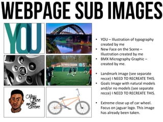 • YOU – Illustration of typography
created by me
• New Face on the Scene –
Illustration created by me
• BMX Micrography Graphic –
created by me.
• Landmark image (see separate
recce) I NEED TO RECREATE THIS.
• Goals Image with natural models
and/or no models (see separate
recce) I NEED TO RECREATE THIS.
• Extreme close up of car wheel.
Focus on jaguar logo. This image
has already been taken.
 
