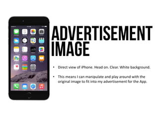 • Direct view of iPhone. Head on. Clear. White background.
• This means I can manipulate and play around with the
original image to fit into my advertisement for the App.
 