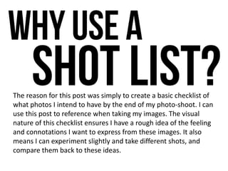 The reason for this post was simply to create a basic checklist of
what photos I intend to have by the end of my photo-shoot. I can
use this post to reference when taking my images. The visual
nature of this checklist ensures I have a rough idea of the feeling
and connotations I want to express from these images. It also
means I can experiment slightly and take different shots, and
compare them back to these ideas.
 