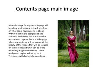 Contents page main image
My main image for my contents page will
be a long shot because this will give focus
on what genre my magazine is about.
Within the shot the background and
fashion is both seen. This is suitable for
my contents page as this is not the page
where my audience will be looking at the
beauty of the model, they will be focused
on the content and what can be found
within my magazine therefore I don’t
really need to give a close up shot.
This image will also be taken outdoors.
 
