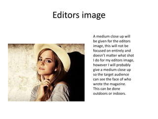 Editors image
A medium close up will
be given for the editors
image, this will not be
focused on entirely and
doesn’t matter what shot
I do for my editors image,
however I will probably
give a medium close up
so the target audience
can see the face of who
wrote the magazine.
This can be done
outdoors or indoors.
 
