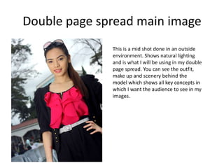 Double page spread main image
This is a mid shot done in an outside
environment. Shows natural lighting
and is what I will be using in my double
page spread. You can see the outfit,
make up and scenery behind the
model which shows all key concepts in
which I want the audience to see in my
images.
 