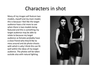 Characters in shot
Many of my images will feature two
models, myself and my main model,
this is because I feel like the target
audience have a lot more to see
when there is two models being
featured and this is something my
target audience may be able to
relate to because my target
audience as females probably have
a close friend who they’d like to
mess around and do photo-shoots
with which is why I think this can fit
well within the ideas of my target
audience. The photos will be taken
outside also with natural lighting.
 