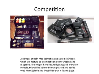 Competition
A hamper of both Mac cosmetics and Naked cosmetics
which will feature as a competition on my website and
magazine. The images have natural lighting and are taken
indoors, this will be able to be manipulated and added
onto my magazine and website so that it fits my page.
 