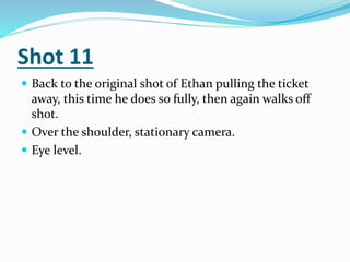 Shot 11
 Back to the original shot of Ethan pulling the ticket
away, this time he does so fully, then again walks off
shot.
 Over the shoulder, stationary camera.
 Eye level.
 
