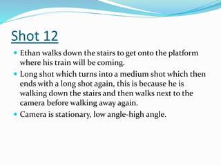 Shot 12
 Ethan walks down the stairs to get onto the platform
where his train will be coming.
 Long shot which turns into a medium shot which then
ends with a long shot again, this is because he is
walking down the stairs and then walks next to the
camera before walking away again.
 Camera is stationary, low angle-high angle.
 
