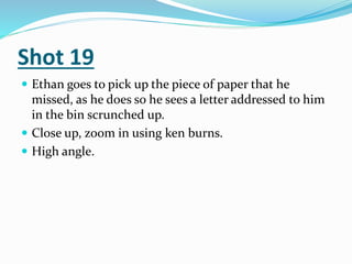 Shot 19
 Ethan goes to pick up the piece of paper that he
missed, as he does so he sees a letter addressed to him
in the bin scrunched up.
 Close up, zoom in using ken burns.
 High angle.
 