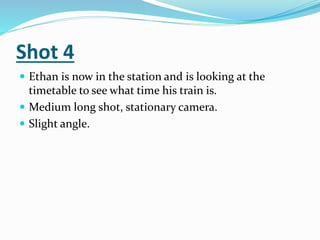 Shot 4
 Ethan is now in the station and is looking at the
timetable to see what time his train is.
 Medium long shot, stationary camera.
 Slight angle.
 