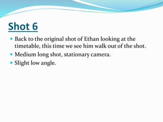 Shot 6
 Back to the original shot of Ethan looking at the
timetable, this time we see him walk out of the shot.
 Medium long shot, stationary camera.
 Slight low angle.
 