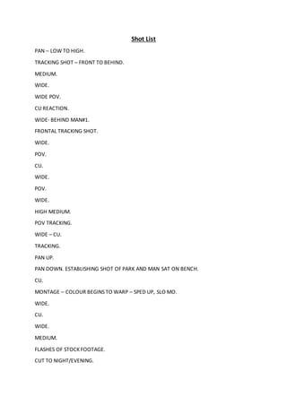 Shot List
PAN – LOW TO HIGH.
TRACKING SHOT – FRONT TO BEHIND.
MEDIUM.
WIDE.
WIDE POV.
CU REACTION.
WIDE- BEHIND MAN#1.
FRONTAL TRACKING SHOT.
WIDE.
POV.
CU.
WIDE.
POV.
WIDE.
HIGH MEDIUM.
POV TRACKING.
WIDE – CU.
TRACKING.
PAN UP.
PAN DOWN. ESTABLISHING SHOT OF PARK AND MAN SAT ON BENCH.
CU.
MONTAGE – COLOUR BEGINS TO WARP – SPED UP, SLO MO.
WIDE.
CU.
WIDE.
MEDIUM.
FLASHES OF STOCK FOOTAGE.
CUT TO NIGHT/EVENING.
 