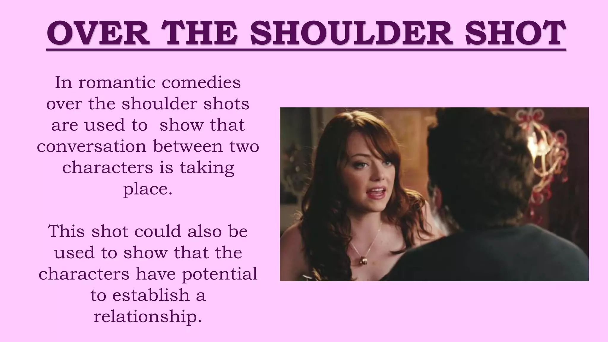 OVER THE SHOULDER SHOT
In romantic comedies
over the shoulder shots
are used to show that
conversation between two
characters is taking
place.
This shot could also be
used to show that the
characters have potential
to establish a
relationship.