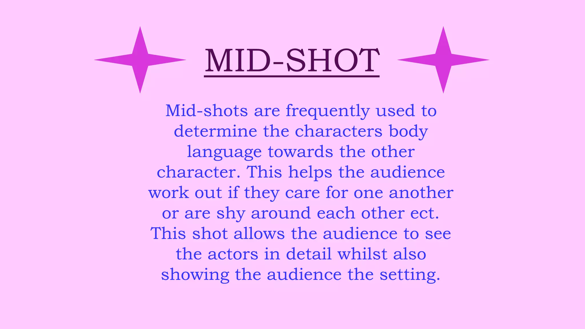 MID-SHOT
Mid-shots are frequently used to
determine the characters body
language towards the other
character. This helps the audience
work out if they care for one another
or are shy around each other ect.
This shot allows the audience to see
the actors in detail whilst also
showing the audience the setting.