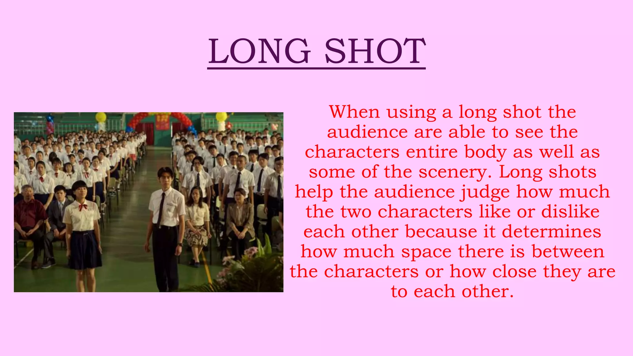 LONG SHOT
When using a long shot the
audience are able to see the
characters entire body as well as
some of the scenery. Long shots
help the audience judge how much
the two characters like or dislike
each other because it determines
how much space there is between
the characters or how close they are
to each other.
