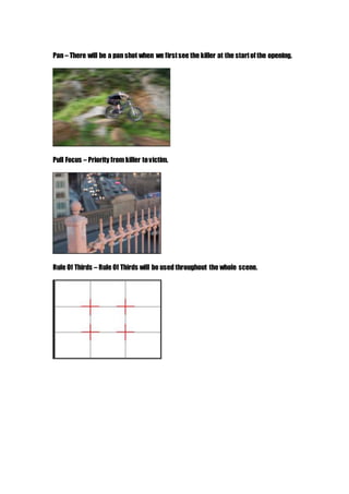 Pan – There will be a pan shot when we firstsee the killer at the startofthe opening.
Pull Focus – Priority from killer tovictim.
Rule Of Thirds – Rule Of Thirds will be used throughout the whole scene.
 