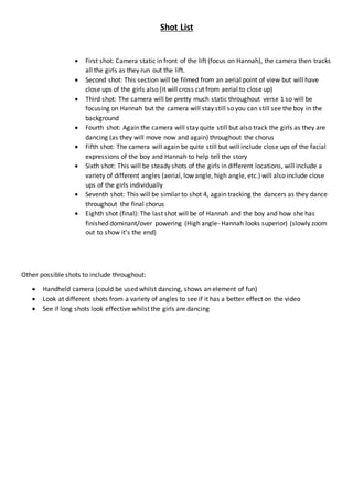 Shot List
 First shot: Camera static in front of the lift (focus on Hannah), the camera then tracks
all the girls as they run out the lift.
 Second shot: This section will be filmed from an aerial point of view but will have
close ups of the girls also (it will cross cut from aerial to close up)
 Third shot: The camera will be pretty much static throughout verse 1 so will be
focusing on Hannah but the camera will stay still so you can still see the boy in the
background
 Fourth shot: Again the camera will stay quite still but also track the girls as they are
dancing (as they will move now and again) throughout the chorus
 Fifth shot: The camera will again be quite still but will include close ups of the facial
expressions of the boy and Hannah to help tell the story
 Sixth shot: This will be steady shots of the girls in different locations, will include a
variety of different angles (aerial, low angle, high angle, etc.) will also include close
ups of the girls individually
 Seventh shot: This will be similar to shot 4, again tracking the dancers as they dance
throughout the final chorus
 Eighth shot (final): The last shot will be of Hannah and the boy and how she has
finished dominant/over powering (High angle- Hannah looks superior) (slowly zoom
out to show it’s the end)
Other possible shots to include throughout:
 Handheld camera (could be used whilst dancing, shows an element of fun)
 Look at different shots from a variety of angles to see if it has a better effect on the video
 See if long shots look effective whilst the girls are dancing
 