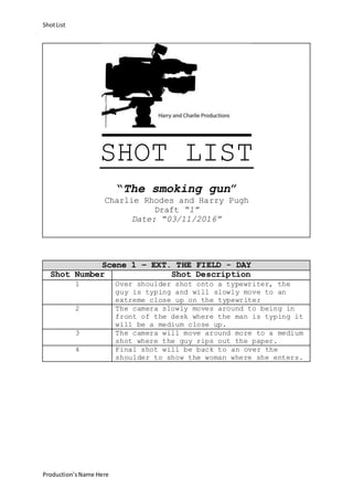 ShotList
Production’sName Here
SHOT LIST
“The smoking gun”
Charlie Rhodes and Harry Pugh
Draft “1”
Date: “03/11/2016”
Scene 1 – EXT. THE FIELD - DAY
Shot Number Shot Description
1 Over shoulder shot onto a typewriter, the
guy is typing and will slowly move to an
extreme close up on the typewriter
2 The camera slowly moves around to being in
front of the desk where the man is typing it
will be a medium close up.
3 The camera will move around more to a medium
shot where the guy rips out the paper.
4 Final shot will be back to an over the
shoulder to show the woman where she enters.
 