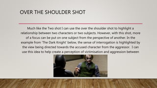 OVER THE SHOULDER SHOT
Much like the Two shot I can use the over the shoulder shot to highlight a
relationship between two characters or two subjects. However, with this shot, more
of a focus can be put on one subject from the perspective of another. In the
example from ‘The Dark Knight’ below, the sense of interrogation is highlighted by
the view being directed towards the accused character from the aggressor. I can
use this idea to help create a perception of victimisation and aggression between
my subjects.
 