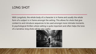 LONG SHOT
With Longshots, the whole body of a character is in frame and usually the whole
form of a subject is in frame amongst the setting. This allows for shots that give
context to and introduce sequences to be used amongst more intimate moments.
In psychological thrillers where setting is quite important and often helps the tone
of a narrative, long shots will be very useful.
 