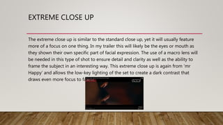 EXTREME CLOSE UP
The extreme close up is similar to the standard close up, yet it will usually feature
more of a focus on one thing. In my trailer this will likely be the eyes or mouth as
they shown their own specific part of facial expression. The use of a macro lens will
be needed in this type of shot to ensure detail and clarity as well as the ability to
frame the subject in an interesting way. This extreme close up is again from ‘mr
Happy’ and allows the low-key lighting of the set to create a dark contrast that
draws even more focus to facial expression.
 