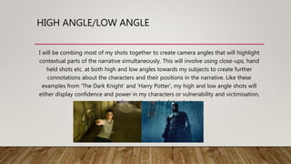HIGH ANGLE/LOW ANGLE
I will be combing most of my shots together to create camera angles that will highlight
contextual parts of the narrative simultaneously. This will involve using close-ups, hand
held shots etc. at both high and low angles towards my subjects to create further
connotations about the characters and their positions in the narrative. Like these
examples from ‘The Dark Knight’ and ‘Harry Potter’, my high and low angle shots will
either display confidence and power in my characters or vulnerability and victimisation,
according to the angle of the shot.
 
