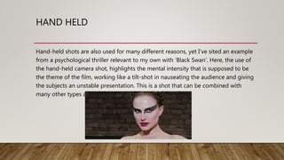 HAND HELD
Hand-held shots are also used for many different reasons, yet I’ve sited an example
from a psychological thriller relevant to my own with ‘Black Swan’. Here, the use of
the hand-held camera shot, highlights the mental intensity that is supposed to be
the theme of the film, working like a tilt-shot in nauseating the audience and giving
the subjects an unstable presentation. This is a shot that can be combined with
many other types as well.
 
