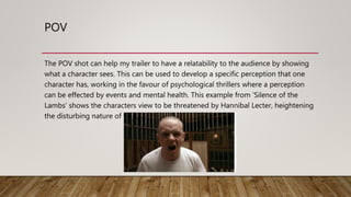 POV
The POV shot can help my trailer to have a relatability to the audience by showing
what a character sees. This can be used to develop a specific perception that one
character has, working in the favour of psychological thrillers where a perception
can be effected by events and mental health. This example from ‘Silence of the
Lambs’ shows the characters view to be threatened by Hannibal Lecter, heightening
the disturbing nature of the scene.
 