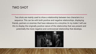 TWO SHOT
Two shots are mainly used to show a relationship between two characters in a
sequence. This can be with both positive and negative relationships, displaying
friends, partners or enemies that have relevance to a storyline. In my trailer I will use
this to display the originally positive nature of the relationship that was present and
potentially the more negative and controversial relationship that develops.
 