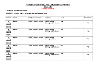 SHIRLEY HIGH SCHOOL MEDIA STUDIES DEPARTMENT
SHOT LIST
Filming Practice.
LOCATION: Shirley High School
PROPOSED FILMING DATE : Tuesday 13th November 2013.
Shot no. Actors

Equipment needed

Costumes

Other

1
(walking
towards
camera
scene)
2
(walking
towards
camera
scene)
3
(walking
towards
camera
scene)
4
(walking
towards
camera
scene)
5
(walking
towards
camera
scene)

Video Camera, Tripod.

Leanne: Black
clothing, red footwear.

N/A

Leanne: Black
clothing, red footwear.

N/A

Leanne: Black
clothing, red footwear.

N/A

Leanne: Black
clothing, red footwear.

N/A

Leanne: Black
clothing, red footwear.

N/A

Leanne

Leanne

Leanne

Leanne

Leanne

Video Camera, Tripod.

Video Camera, Tripod.

Video Camera, Tripod.

Video Camera, Tripod.

Completed?

YES

YES

YES

YES

YES

 