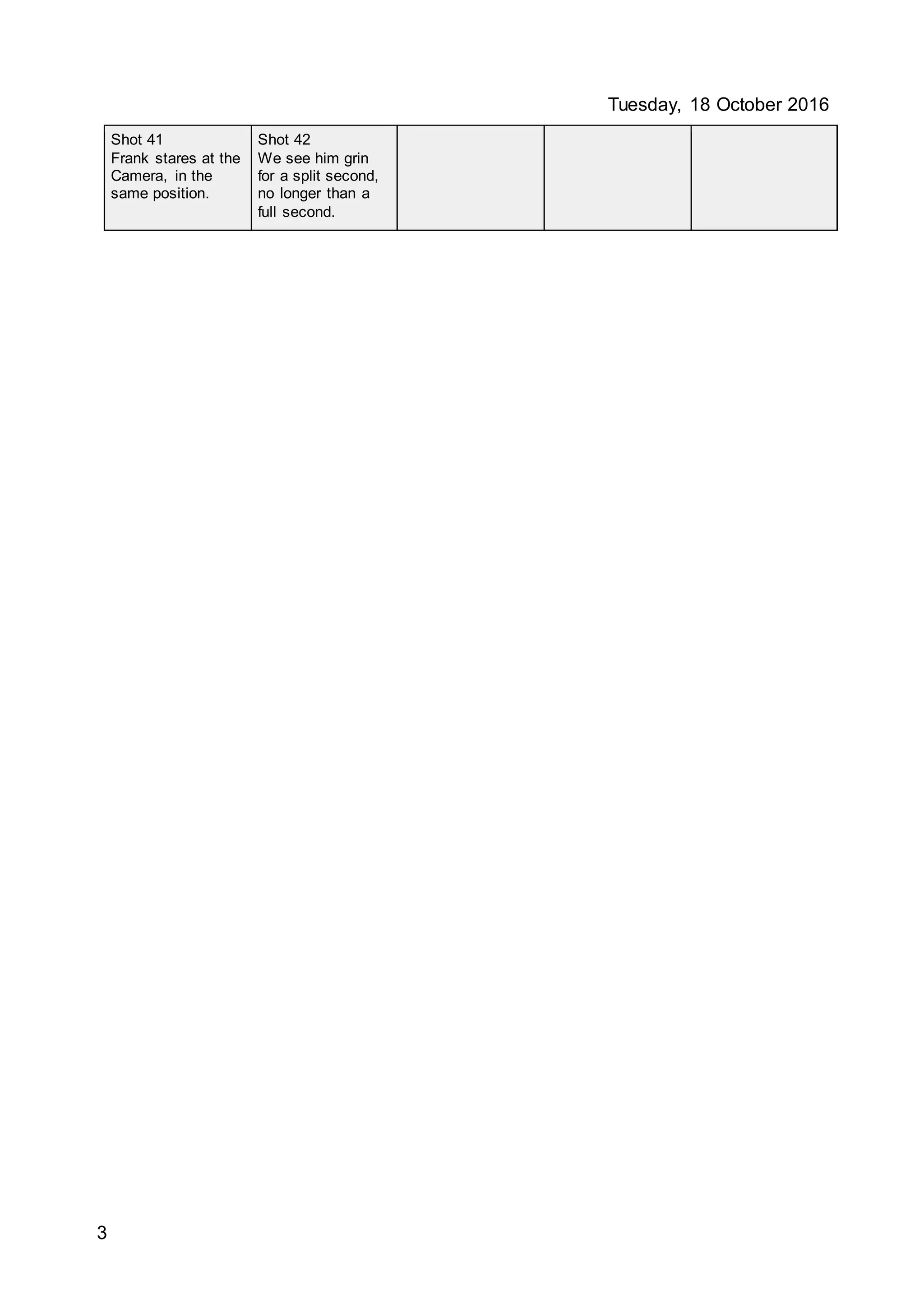 Tuesday, 18 October 2016
3
Shot 41
Frank stares at the
Camera, in the
same position.
Shot 42
We see him grin
for a split second,
no longer than a
full second.
 