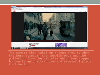 The camera then takes up a long shot to show 
the busy streets, the rubbish bags and the 
pollution from the vehicles which may suggest 
London is an unattractive and stressful place 
to live in. 
 