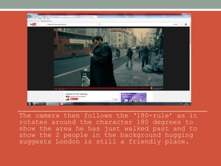 The camera then follows the ‘180-rule’ as it 
rotates around the character 180 degrees to 
show the area he has just walked past and to 
show the 2 people in the background hugging 
suggests London is still a friendly place. 
 
